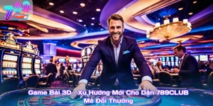 Game Bài 3D – Xu Hướng Mới Cho Dân 789Club Mê Đổi Thưởng